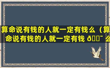 算命说有钱的人就一定有钱么（算命说有钱的人就一定有钱 🐯 么是真的吗）